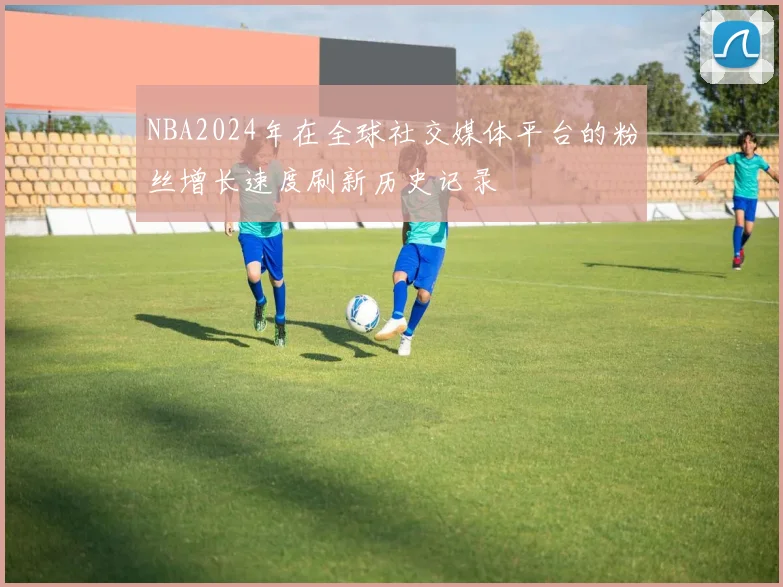 NBA2024年在全球社交媒体平台的粉丝增长速度刷新历史记录
