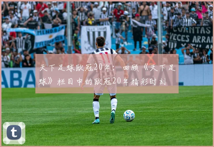 天下足球欧冠20年：回顾《天下足球》栏目中的欧冠20年精彩时刻