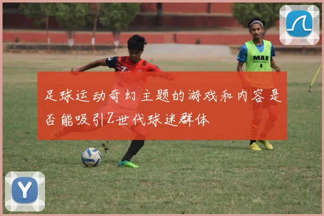 足球运动奇幻主题的游戏和内容是否能吸引Z世代球迷群体